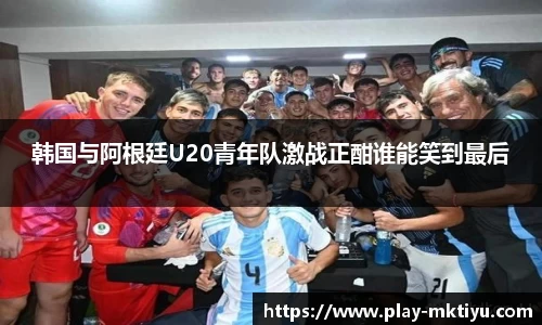韩国与阿根廷U20青年队激战正酣谁能笑到最后